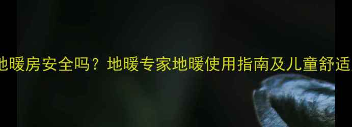 儿童光脚在地暖房安全吗地暖专家地暖使用指南及儿童舒适度提升方案