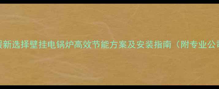 全屋供暖新选择壁挂电锅炉高效节能方案及安装指南附专业公司推荐