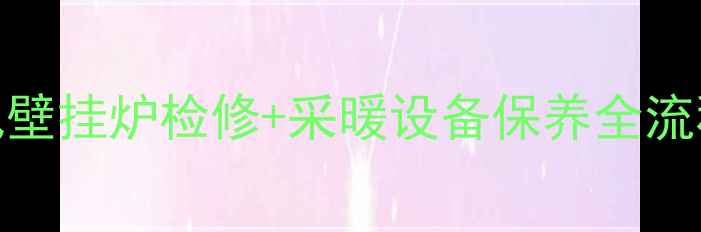全面指南天然气壁挂炉检修采暖设备保养全流程附避坑清单