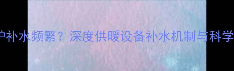图片 八喜壁挂炉补水频繁？深度供暖设备补水机制与科学养护指南1