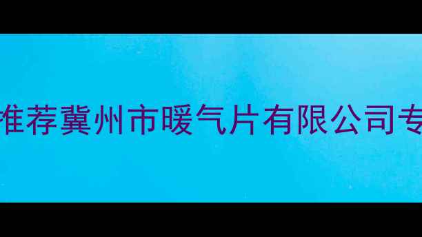 冀州暖气片十大品牌推荐冀州市暖气片有限公司专业采暖设备选购指南