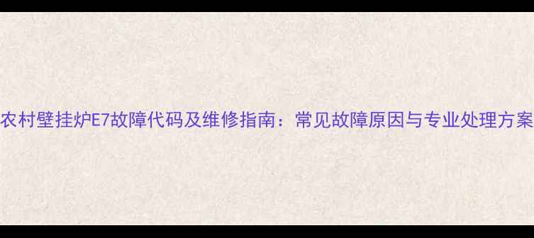 农村壁挂炉E7故障代码及维修指南常见故障原因与专业处理方案