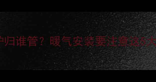 农村燃气壁挂炉归谁管暖气安装要注意这5大问题