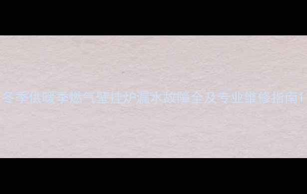 冬季供暖季燃气壁挂炉漏水故障全及专业维修指南