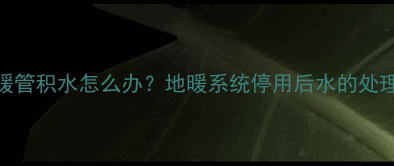 图片 冬季停暖后地暖管积水怎么办？地暖系统停用后水的处理与维护全指南