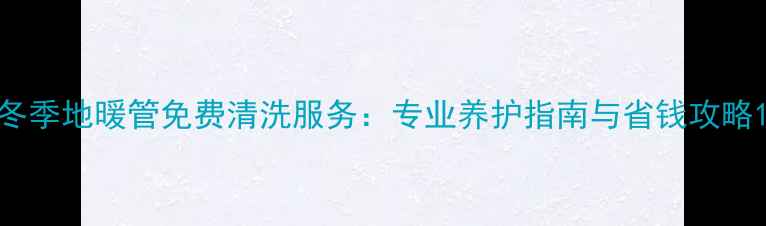 图片 冬季地暖管免费清洗服务：专业养护指南与省钱攻略1