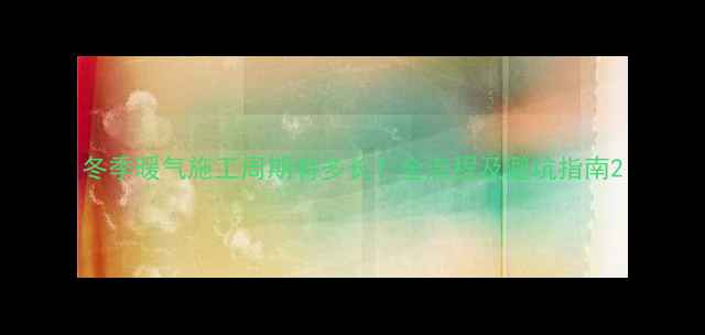 图片 冬季暖气施工周期有多长？全流程及避坑指南2