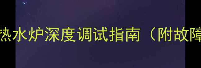 冬季采暖必备家用热水炉深度调试指南附故障自检表节能技巧