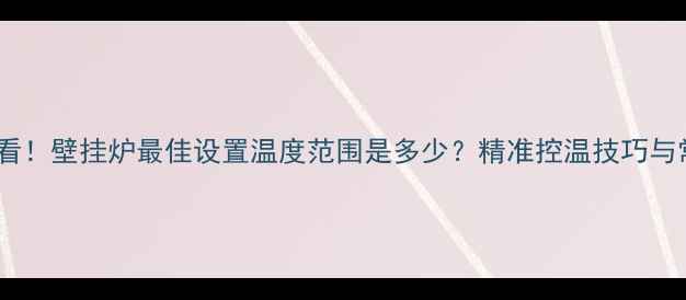 冬季采暖必看壁挂炉最佳设置温度范围是多少精准控温技巧与常见误区全
