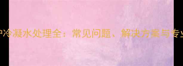 冷凝壁挂炉冷凝水处理全常见问题解决方案与专业维护指南