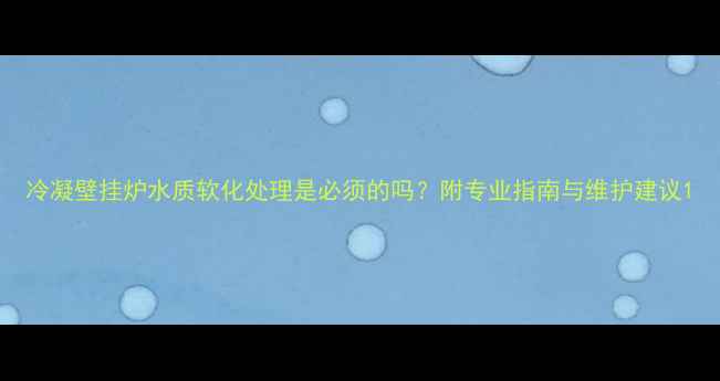 冷凝壁挂炉水质软化处理是必须的吗附专业指南与维护建议