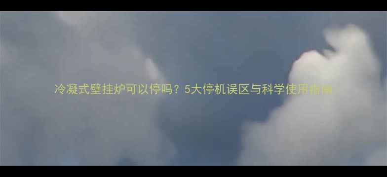 冷凝式壁挂炉可以停吗5大停机误区与科学使用指南