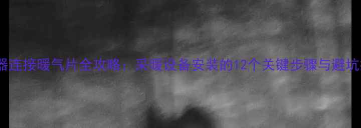 分水器连接暖气片全攻略采暖设备安装的12个关键步骤与避坑指南