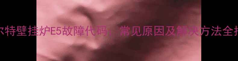 图片 创尔特壁挂炉E5故障代码：常见原因及解决方法全指南