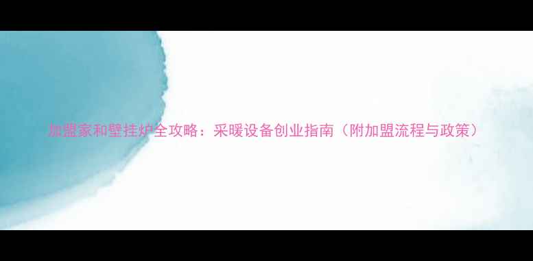 加盟家和壁挂炉全攻略采暖设备创业指南附加盟流程与政策