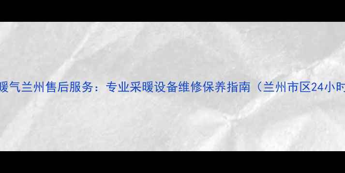 努奥罗暖气兰州售后服务专业采暖设备维修保养指南兰州市区24小时响应