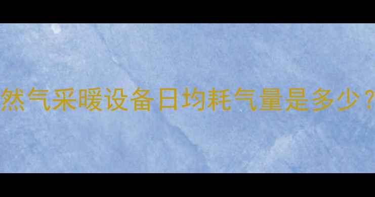 图片 北京上海等北方城市家用天然气采暖设备日均耗气量是多少？最新计算公式与省气技巧1