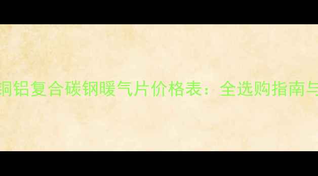 北京上海铜铝复合碳钢暖气片价格表全选购指南与市场趋势