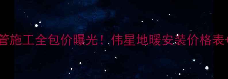 北京伟星地暖管施工全包价曝光伟星地暖安装价格表质保25年服务