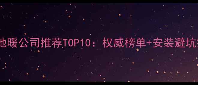 北京地暖公司推荐TOP10权威榜单安装避坑指南