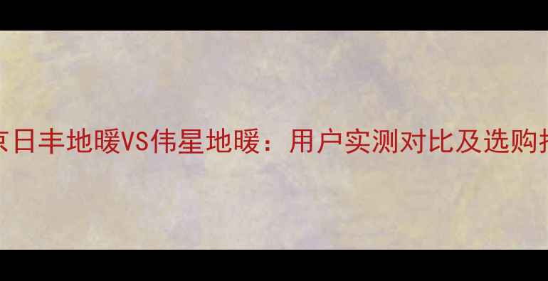 北京日丰地暖VS伟星地暖用户实测对比及选购指南