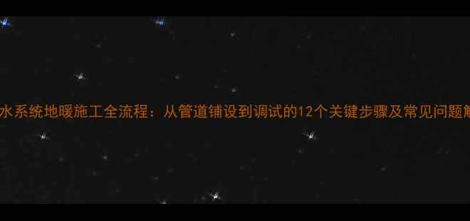 北京水系统地暖施工全流程从管道铺设到调试的12个关键步骤及常见问题解答
