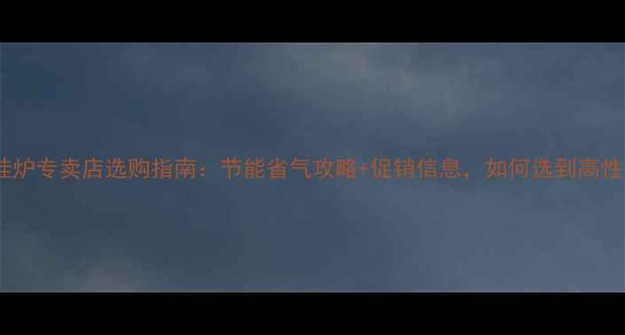 北京燃气壁挂炉专卖店选购指南节能省气攻略促销信息如何选到高性价比设备