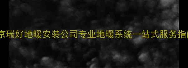 图片 北京瑞好地暖安装公司专业地暖系统一站式服务指南2