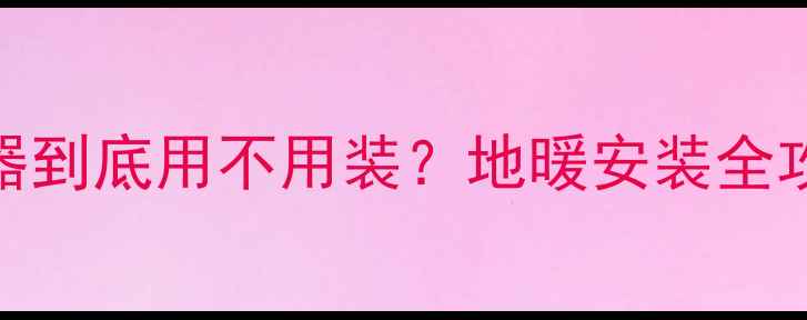 图片 北方地暖温控器到底用不用装？地暖安装全攻略+避坑指南1