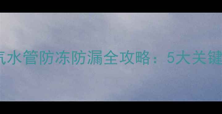 北方家庭必看暖气水管防冻防漏全攻略5大关键步骤预防爆裂风险