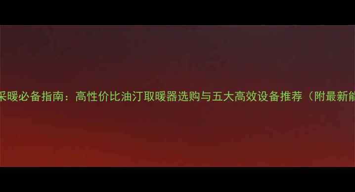 北方家庭采暖必备指南高性价比油汀取暖器选购与五大高效设备推荐附最新能耗数据