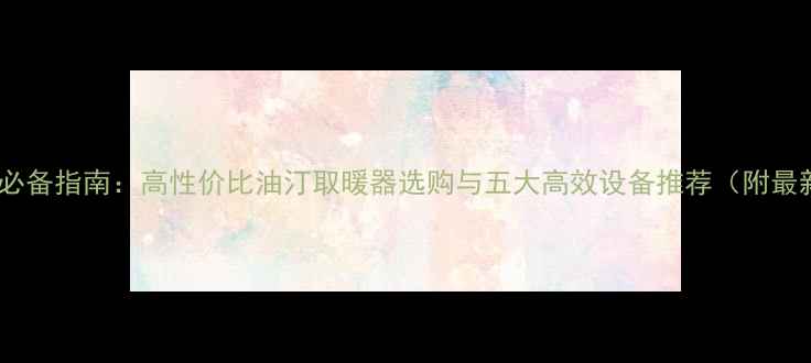 图片 北方家庭采暖必备指南：高性价比油汀取暖器选购与五大高效设备推荐（附最新能耗数据）1