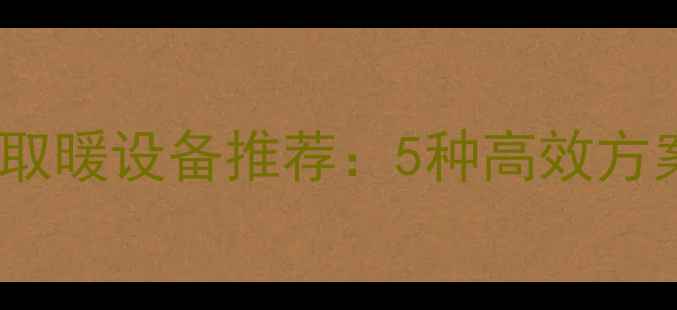 北方无暖气楼房取暖设备推荐5种高效方案助您温暖过冬