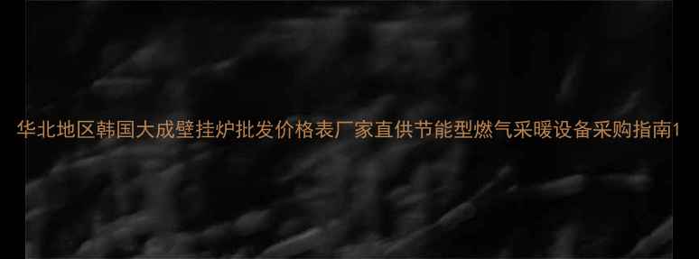 华北地区韩国大成壁挂炉批发价格表厂家直供节能型燃气采暖设备采购指南