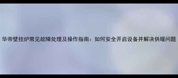 图片 华帝壁挂炉常见故障处理及操作指南：如何安全开启设备并解决供暖问题