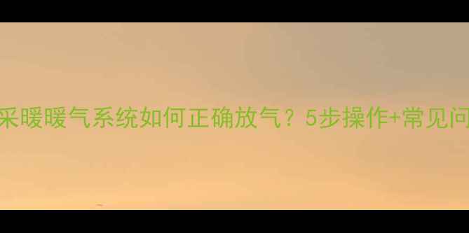 单独采暖暖气系统如何正确放气5步操作常见问题全