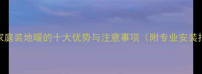 南方家庭装地暖的十大优势与注意事项附专业安装指南