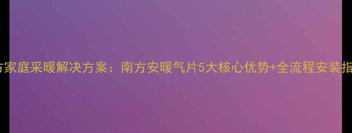 南方家庭采暖解决方案南方安暖气片5大核心优势全流程安装指南