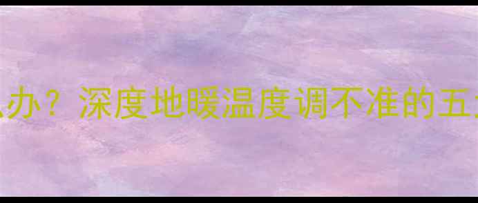 博世地暖不热怎么办深度地暖温度调不准的五大原因及维修指南