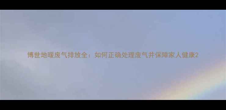 博世地暖废气排放全如何正确处理废气并保障家人健康