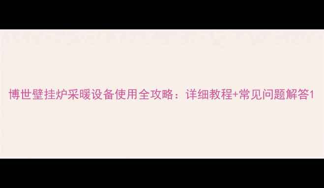 博世壁挂炉采暖设备使用全攻略详细教程常见问题解答