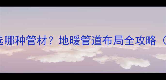 卧室地暖主管选哪种管材地暖管道布局全攻略附选型指南