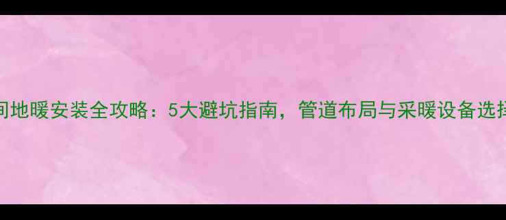 卫生间地暖安装全攻略5大避坑指南管道布局与采暖设备选择秘籍