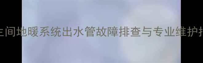 卫生间地暖系统出水管故障排查与专业维护指南