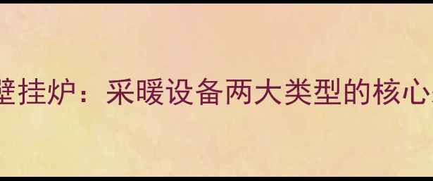 即热式VS储热式壁挂炉采暖设备两大类型的核心差异与选购指南