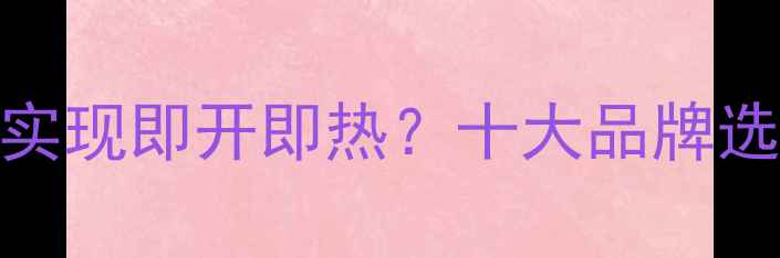 图片 即热式电热水器如何实现即开即热？十大品牌选购指南与安装技巧全