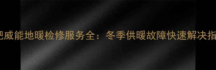 合肥威能地暖检修服务全冬季供暖故障快速解决指南