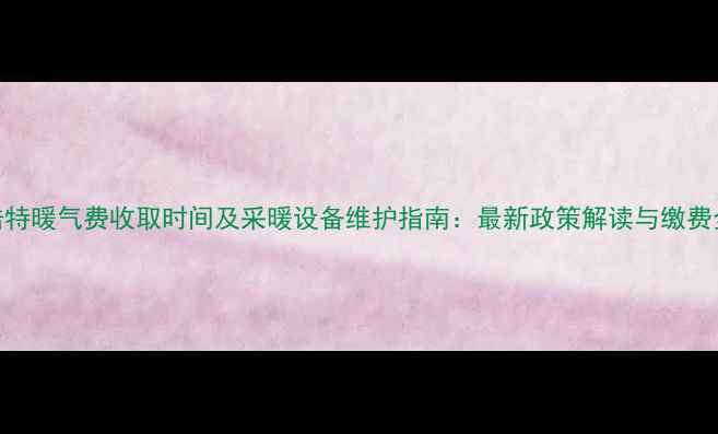 图片 呼和浩特暖气费收取时间及采暖设备维护指南：最新政策解读与缴费全攻略