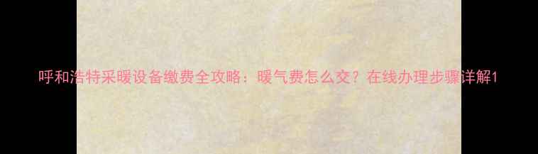 呼和浩特采暖设备缴费全攻略暖气费怎么交在线办理步骤详解