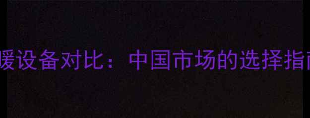 商用和家用采暖设备对比中国市场的选择指南与安装要点